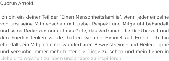 Gudrun Arnold  Ich bin ein kleiner Teil der "Einen Menschheitsfamilie". Wenn jeder einzelne von uns seine Mitmenschen mit Liebe, Respekt und Mitgefühl behandelt und seine Gedanken nur auf das Gute, das Vertrauen, die Dankbarkeit und den Frieden lenken würde, hätten wir den Himmel auf Erden. Ich bin ebenfalls ein Mitglied einer wunderbaren Bewusstseins- und Heilergruppe und versuche immer mehr hinter die Dinge zu sehen und mein Leben in Liebe und Weisheit zu leben und andere zu inspirieren.