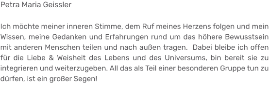 Petra Maria Geissler  Ich möchte meiner inneren Stimme, dem Ruf meines Herzens folgen und mein Wissen, meine Gedanken und Erfahrungen rund um das höhere Bewusstsein mit anderen Menschen teilen und nach außen tragen.  Dabei bleibe ich offen für die Liebe & Weisheit des Lebens und des Universums, bin bereit sie zu integrieren und weiterzugeben. All das als Teil einer besonderen Gruppe tun zu dürfen, ist ein großer Segen!