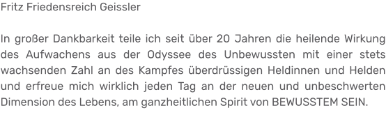 Fritz Friedensreich Geissler  In großer Dankbarkeit teile ich seit über 20 Jahren die heilende Wirkung des Aufwachens aus der Odyssee des Unbewussten mit einer stets wachsenden Zahl an des Kampfes überdrüssigen Heldinnen und Helden und erfreue mich wirklich jeden Tag an der neuen und unbeschwerten Dimension des Lebens, am ganzheitlichen Spirit von BEWUSSTEM SEIN.