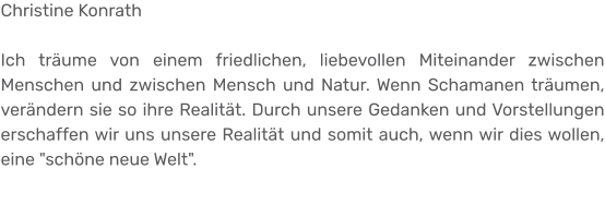 Christine Konrath  Ich träume von einem friedlichen, liebevollen Miteinander zwischen Menschen und zwischen Mensch und Natur. Wenn Schamanen träumen, verändern sie so ihre Realität. Durch unsere Gedanken und Vorstellungen erschaffen wir uns unsere Realität und somit auch, wenn wir dies wollen, eine "schöne neue Welt".