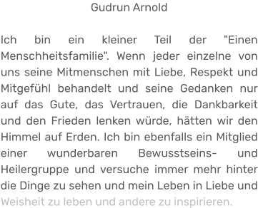 Gudrun Arnold  Ich bin ein kleiner Teil der "Einen Menschheitsfamilie". Wenn jeder einzelne von uns seine Mitmenschen mit Liebe, Respekt und Mitgefühl behandelt und seine Gedanken nur auf das Gute, das Vertrauen, die Dankbarkeit und den Frieden lenken würde, hätten wir den Himmel auf Erden. Ich bin ebenfalls ein Mitglied einer wunderbaren Bewusstseins- und Heilergruppe und versuche immer mehr hinter die Dinge zu sehen und mein Leben in Liebe und Weisheit zu leben und andere zu inspirieren.