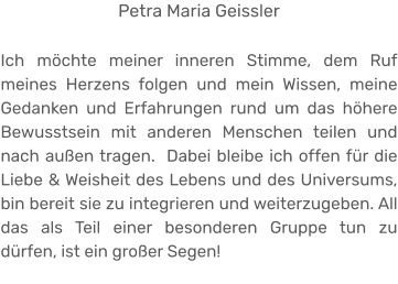 Petra Maria Geissler  Ich möchte meiner inneren Stimme, dem Ruf meines Herzens folgen und mein Wissen, meine Gedanken und Erfahrungen rund um das höhere Bewusstsein mit anderen Menschen teilen und nach außen tragen.  Dabei bleibe ich offen für die Liebe & Weisheit des Lebens und des Universums, bin bereit sie zu integrieren und weiterzugeben. All das als Teil einer besonderen Gruppe tun zu dürfen, ist ein großer Segen!