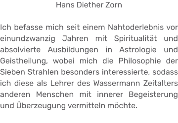 Hans Diether Zorn  Ich befasse mich seit einem Nahtoderlebnis vor einundzwanzig Jahren mit Spiritualität und absolvierte Ausbildungen in Astrologie und Geistheilung, wobei mich die Philosophie der Sieben Strahlen besonders interessierte, sodass ich diese als Lehrer des Wassermann Zeitalters anderen Menschen mit innerer Begeisterung und Überzeugung vermitteln möchte.