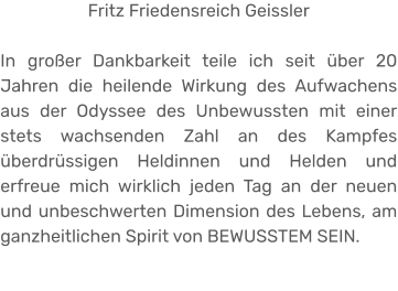 Fritz Friedensreich Geissler  In großer Dankbarkeit teile ich seit über 20 Jahren die heilende Wirkung des Aufwachens aus der Odyssee des Unbewussten mit einer stets wachsenden Zahl an des Kampfes überdrüssigen Heldinnen und Helden und erfreue mich wirklich jeden Tag an der neuen und unbeschwerten Dimension des Lebens, am ganzheitlichen Spirit von BEWUSSTEM SEIN.